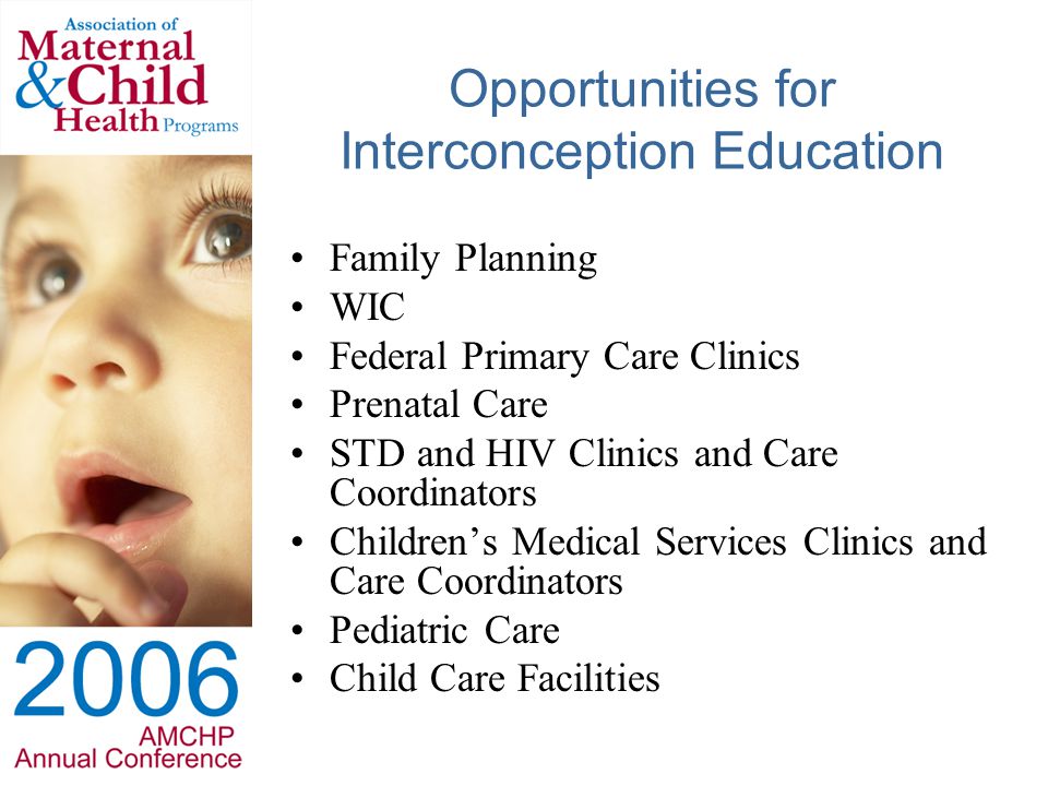 Opportunities for Interconception Education Family Planning WIC Federal Primary Care Clinics Prenatal Care STD and HIV Clinics and Care Coordinators Children’s Medical Services Clinics and Care Coordinators Pediatric Care Child Care Facilities
