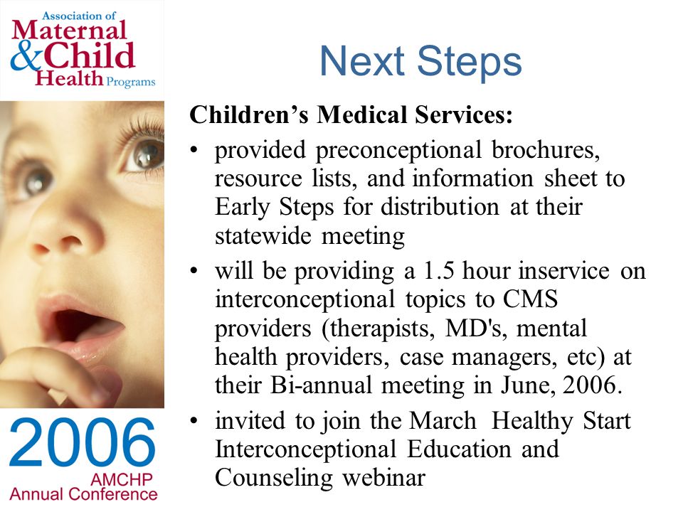 Next Steps Children’s Medical Services: provided preconceptional brochures, resource lists, and information sheet to Early Steps for distribution at their statewide meeting will be providing a 1.5 hour inservice on interconceptional topics to CMS providers (therapists, MD s, mental health providers, case managers, etc) at their Bi-annual meeting in June, 2006.