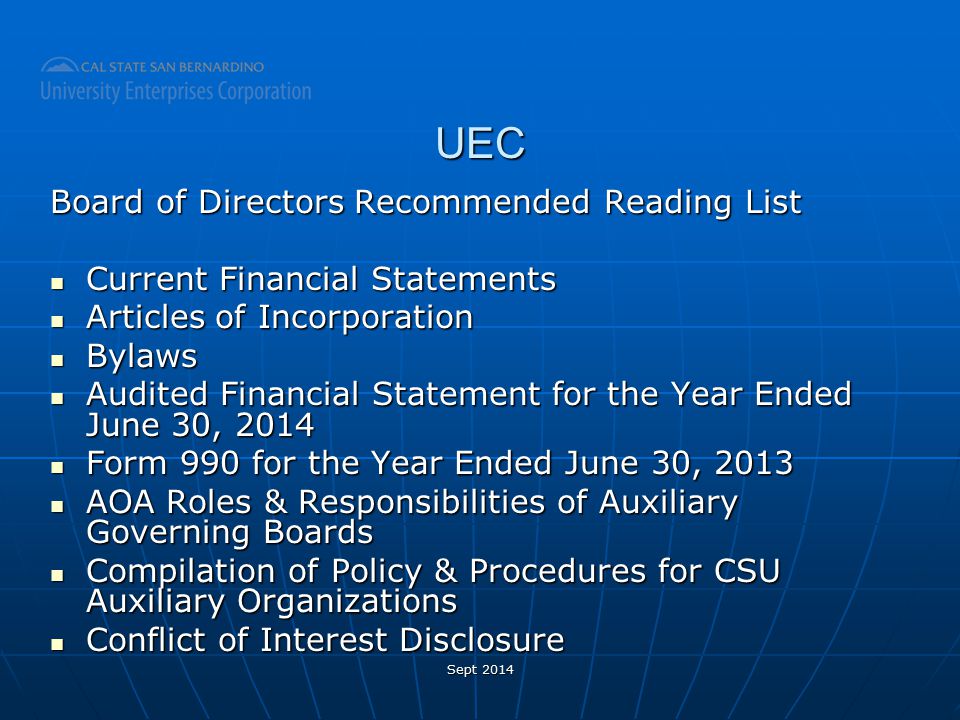 UEC Board of Directors Recommended Reading List Current Financial Statements Current Financial Statements Articles of Incorporation Articles of Incorporation Bylaws Bylaws Audited Financial Statement for the Year Ended June 30, 2014 Audited Financial Statement for the Year Ended June 30, 2014 Form 990 for the Year Ended June 30, 2013 Form 990 for the Year Ended June 30, 2013 AOA Roles & Responsibilities of Auxiliary Governing Boards AOA Roles & Responsibilities of Auxiliary Governing Boards Compilation of Policy & Procedures for CSU Auxiliary Organizations Compilation of Policy & Procedures for CSU Auxiliary Organizations Conflict of Interest Disclosure Conflict of Interest Disclosure Sept 2014