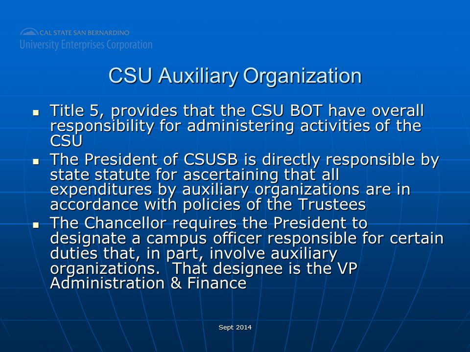 CSU Auxiliary Organization Title 5, provides that the CSU BOT have overall responsibility for administering activities of the CSU Title 5, provides that the CSU BOT have overall responsibility for administering activities of the CSU The President of CSUSB is directly responsible by state statute for ascertaining that all expenditures by auxiliary organizations are in accordance with policies of the Trustees The President of CSUSB is directly responsible by state statute for ascertaining that all expenditures by auxiliary organizations are in accordance with policies of the Trustees The Chancellor requires the President to designate a campus officer responsible for certain duties that, in part, involve auxiliary organizations.