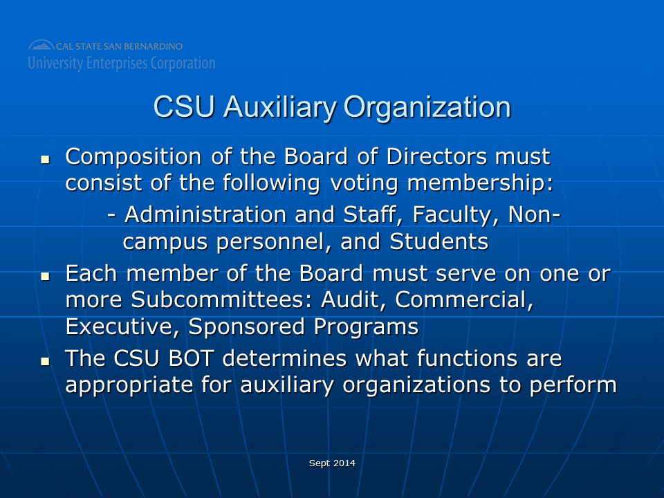 CSU Auxiliary Organization Composition of the Board of Directors must consist of the following voting membership: Composition of the Board of Directors must consist of the following voting membership: - Administration and Staff, Faculty, Non- campus personnel, and Students Each member of the Board must serve on one or more Subcommittees: Audit, Commercial, Executive, Sponsored Programs Each member of the Board must serve on one or more Subcommittees: Audit, Commercial, Executive, Sponsored Programs The CSU BOT determines what functions are appropriate for auxiliary organizations to perform The CSU BOT determines what functions are appropriate for auxiliary organizations to perform Sept 2014