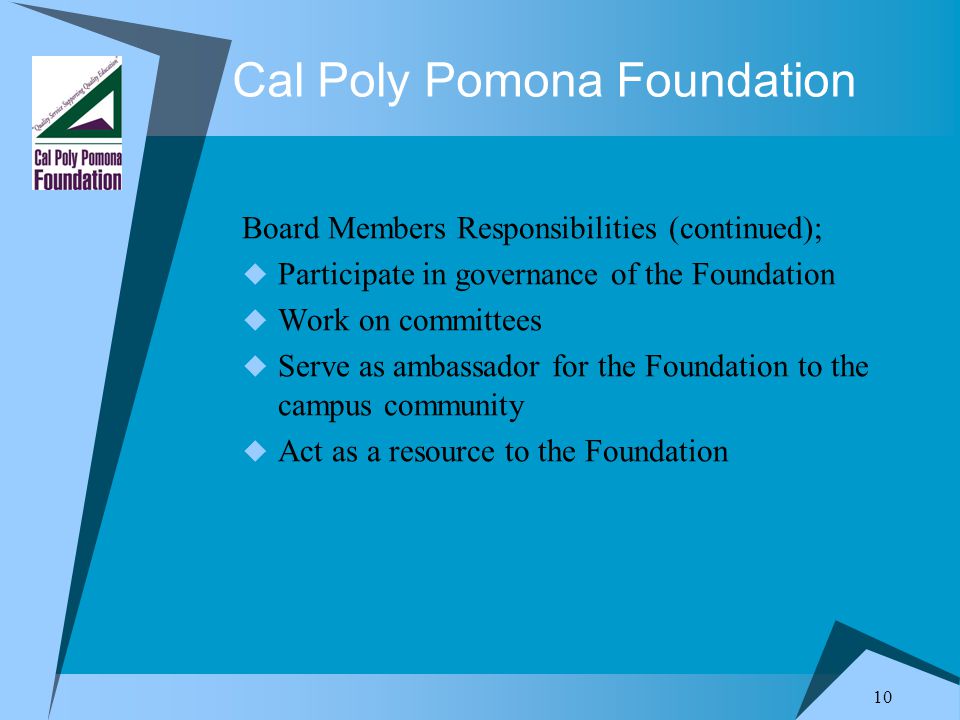 10 Cal Poly Pomona Foundation Board Members Responsibilities (continued);  Participate in governance of the Foundation  Work on committees  Serve as ambassador for the Foundation to the campus community  Act as a resource to the Foundation