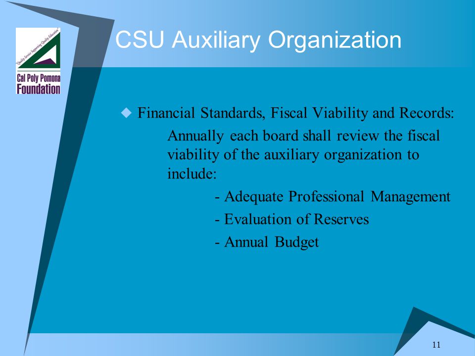11 CSU Auxiliary Organization  Financial Standards, Fiscal Viability and Records: Annually each board shall review the fiscal viability of the auxiliary organization to include: - Adequate Professional Management - Evaluation of Reserves - Annual Budget