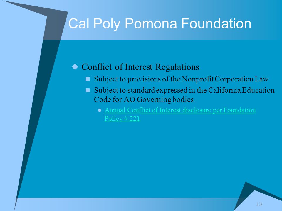 13 Cal Poly Pomona Foundation  Conflict of Interest Regulations Subject to provisions of the Nonprofit Corporation Law Subject to standard expressed in the California Education Code for AO Governing bodies Annual Conflict of Interest disclosure per Foundation Policy # 221 Annual Conflict of Interest disclosure per Foundation Policy # 221