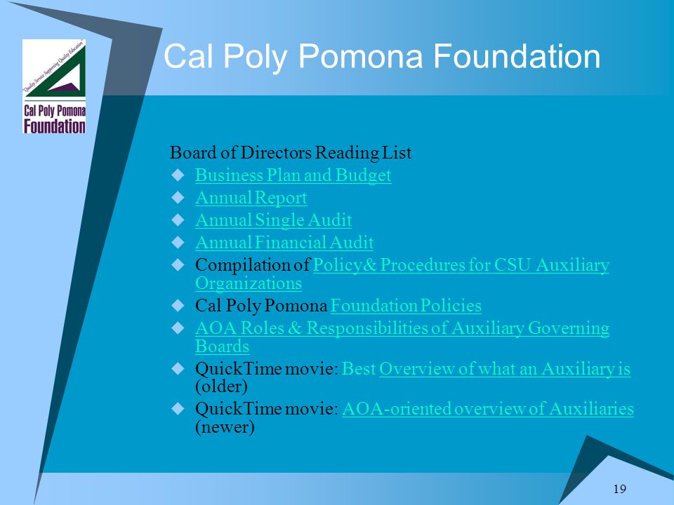 19 Cal Poly Pomona Foundation Board of Directors Reading List  Business Plan and Budget Business Plan and Budget  Annual Report Annual Report  Annual Single Audit Annual Single Audit  Annual Financial Audit Annual Financial Audit  Compilation of Policy& Procedures for CSU Auxiliary OrganizationsPolicy& Procedures for CSU Auxiliary Organizations  Cal Poly Pomona Foundation PoliciesFoundation Policies  AOA Roles & Responsibilities of Auxiliary Governing Boards AOA Roles & Responsibilities of Auxiliary Governing Boards  QuickTime movie: Best Overview of what an Auxiliary is (older)Overview of what an Auxiliary is  QuickTime movie: AOA-oriented overview of Auxiliaries (newer)AOA-oriented overview of Auxiliaries