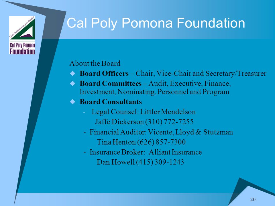 20 Cal Poly Pomona Foundation About the Board  Board Officers – Chair, Vice-Chair and Secretary/Treasurer  Board Committees – Audit, Executive, Finance, Investment, Nominating, Personnel and Program  Board Consultants - Legal Counsel: Littler Mendelson Jaffe Dickerson (310) Financial Auditor: Vicente, Lloyd & Stutzman Tina Henton (626) Insurance Broker: Alliant Insurance Dan Howell (415)