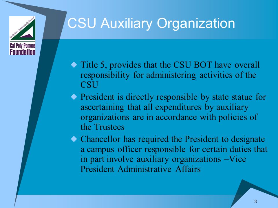 8 CSU Auxiliary Organization  Title 5, provides that the CSU BOT have overall responsibility for administering activities of the CSU  President is directly responsible by state statue for ascertaining that all expenditures by auxiliary organizations are in accordance with policies of the Trustees  Chancellor has required the President to designate a campus officer responsible for certain duties that in part involve auxiliary organizations –Vice President Administrative Affairs