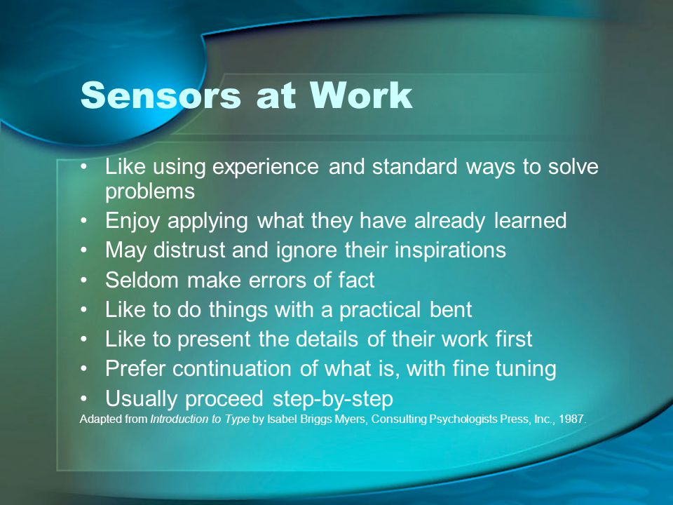 Sensors at Work Like using experience and standard ways to solve problems Enjoy applying what they have already learned May distrust and ignore their inspirations Seldom make errors of fact Like to do things with a practical bent Like to present the details of their work first Prefer continuation of what is, with fine tuning Usually proceed step-by-step Adapted from Introduction to Type by Isabel Briggs Myers, Consulting Psychologists Press, Inc., 1987.