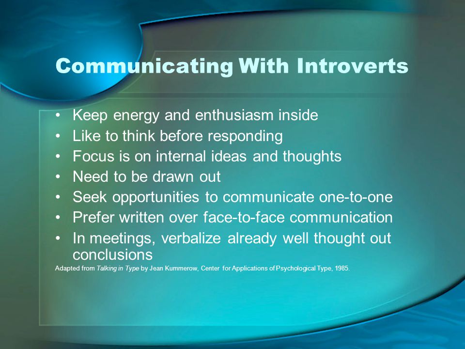 Communicating With Introverts Keep energy and enthusiasm inside Like to think before responding Focus is on internal ideas and thoughts Need to be drawn out Seek opportunities to communicate one-to-one Prefer written over face-to-face communication In meetings, verbalize already well thought out conclusions Adapted from Talking in Type by Jean Kummerow, Center for Applications of Psychological Type, 1985.