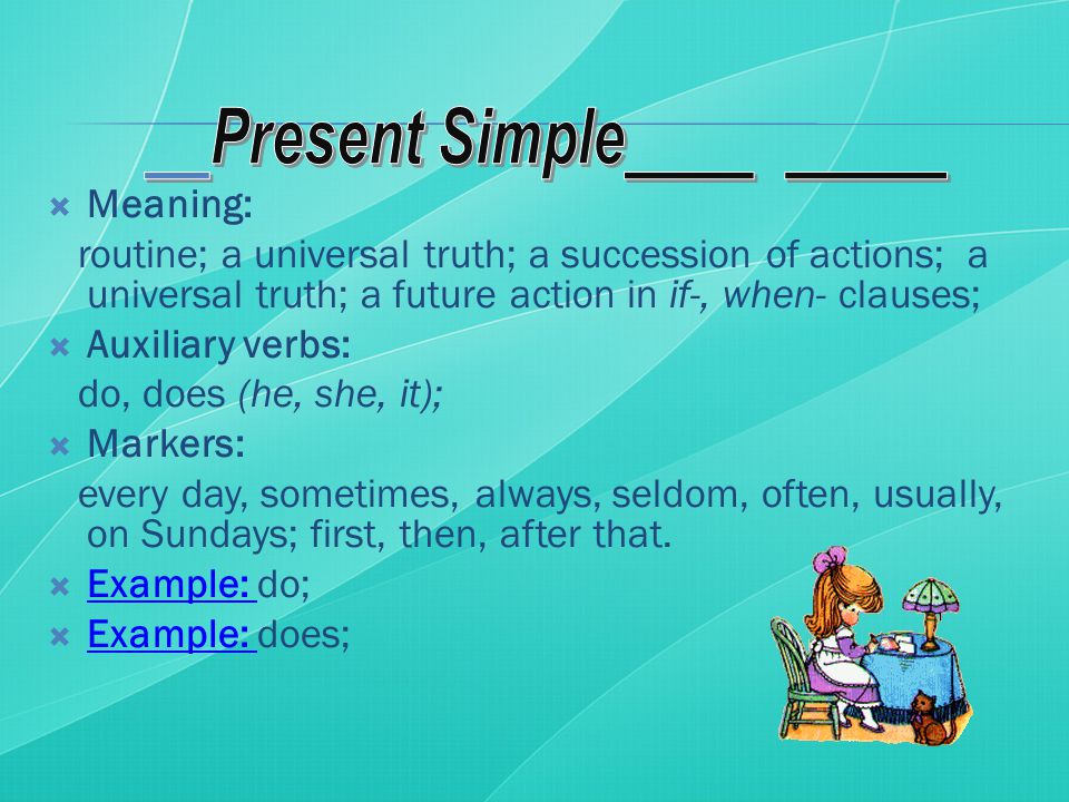  Meaning: routine; a universal truth; a succession of actions; a universal truth; a future action in if-, when- clauses;  Auxiliary verbs: do, does (he, she, it);  Markers: every day, sometimes, always, seldom, often, usually, on Sundays; first, then, after that.