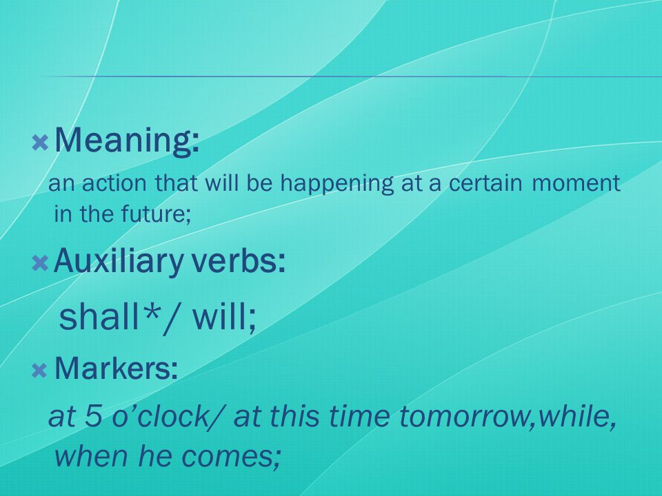  Meaning: an action that will be happening at a certain moment in the future;  Auxiliary verbs: shall*/ will;  Markers: at 5 o’clock/ at this time tomorrow,while, when he comes;