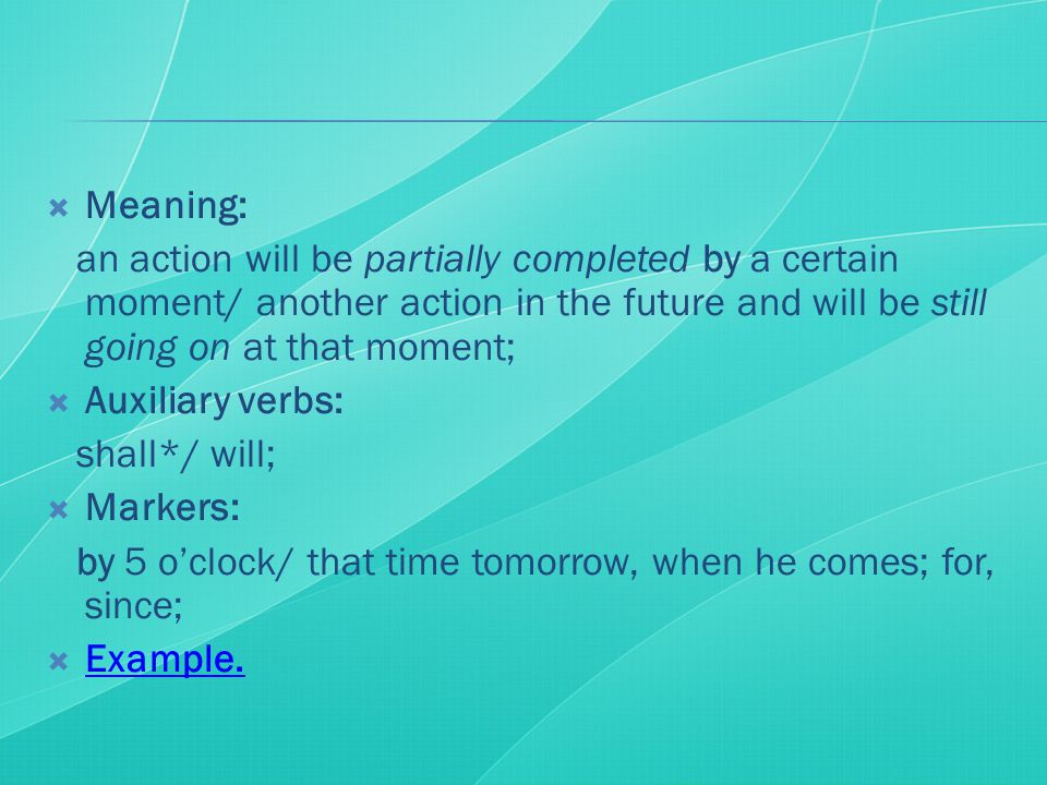  Meaning: an action will be partially completed by a certain moment/ another action in the future and will be still going on at that moment;  Auxiliary verbs: shall*/ will;  Markers: by 5 o’clock/ that time tomorrow, when he comes; for, since;  Example.