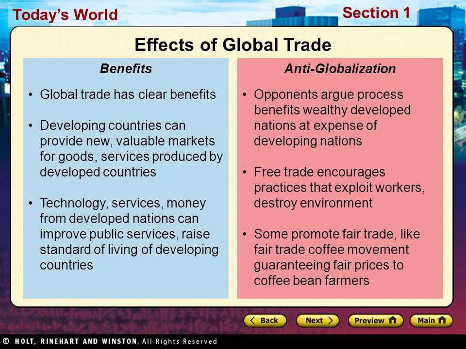 Today’s World Section 1 Opponents argue process benefits wealthy developed nations at expense of developing nations Free trade encourages practices that exploit workers, destroy environment Some promote fair trade, like fair trade coffee movement guaranteeing fair prices to coffee bean farmers Anti-Globalization Global trade has clear benefits Developing countries can provide new, valuable markets for goods, services produced by developed countries Technology, services, money from developed nations can improve public services, raise standard of living of developing countries Benefits Effects of Global Trade