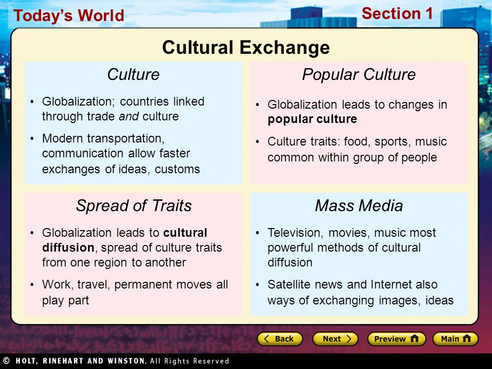 Today’s World Section 1 Culture Globalization; countries linked through trade and culture Modern transportation, communication allow faster exchanges of ideas, customs Spread of Traits Globalization leads to cultural diffusion, spread of culture traits from one region to another Work, travel, permanent moves all play part Popular Culture Globalization leads to changes in popular culture Culture traits: food, sports, music common within group of people Mass Media Television, movies, music most powerful methods of cultural diffusion Satellite news and Internet also ways of exchanging images, ideas Cultural Exchange