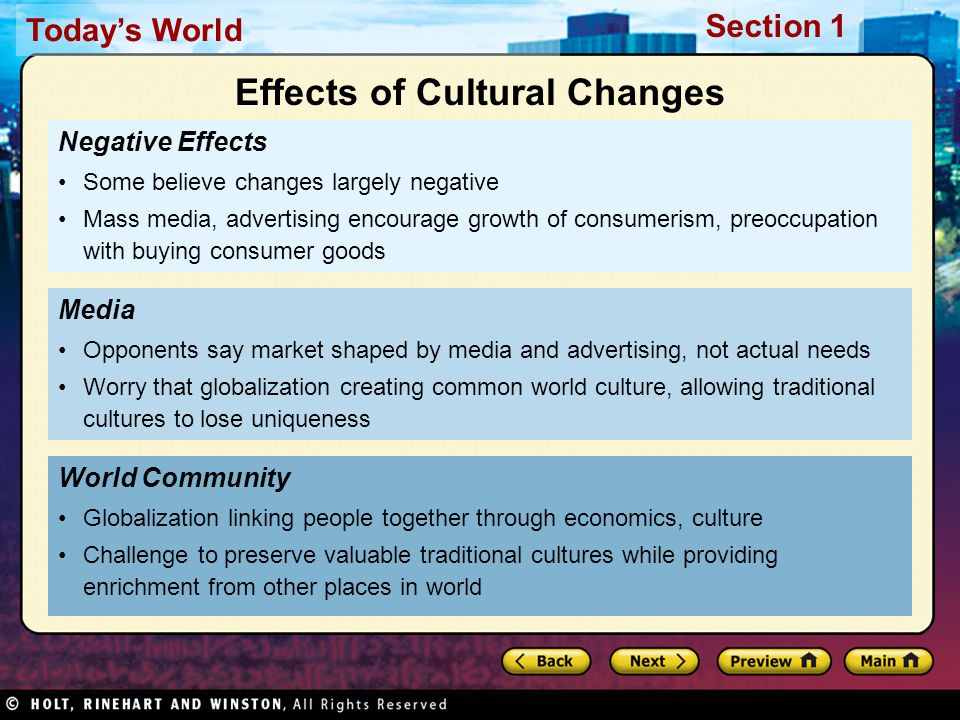 Today’s World Section 1 Negative Effects Some believe changes largely negative Mass media, advertising encourage growth of consumerism, preoccupation with buying consumer goods World Community Globalization linking people together through economics, culture Challenge to preserve valuable traditional cultures while providing enrichment from other places in world Media Opponents say market shaped by media and advertising, not actual needs Worry that globalization creating common world culture, allowing traditional cultures to lose uniqueness Effects of Cultural Changes