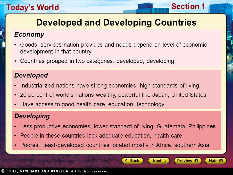 Today’s World Section 1 Economy Goods, services nation provides and needs depend on level of economic development in that country Countries grouped in two categories: developed, developing Developing Less productive economies, lower standard of living; Guatemala, Philippines People in these countries lack adequate education, health care Poorest, least-developed countries located mostly in Africa, southern Asia Developed Industrialized nations have strong economies, high standards of living 20 percent of world’s nations wealthy, powerful like Japan, United States Have access to good health care, education, technology Developed and Developing Countries