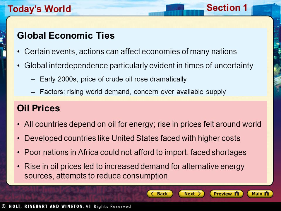 Today’s World Section 1 Oil Prices All countries depend on oil for energy; rise in prices felt around world Developed countries like United States faced with higher costs Poor nations in Africa could not afford to import, faced shortages Rise in oil prices led to increased demand for alternative energy sources, attempts to reduce consumption Global Economic Ties Certain events, actions can affect economies of many nations Global interdependence particularly evident in times of uncertainty –Early 2000s, price of crude oil rose dramatically –Factors: rising world demand, concern over available supply