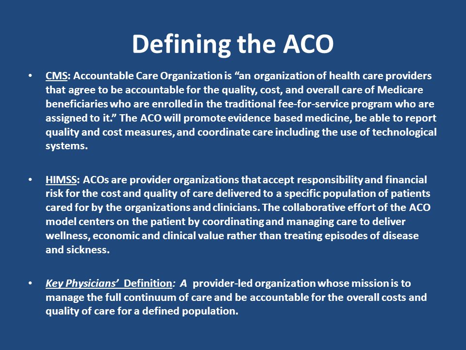 CMS: Accountable Care Organization is an organization of health care providers that agree to be accountable for the quality, cost, and overall care of Medicare beneficiaries who are enrolled in the traditional fee-for-service program who are assigned to it. The ACO will promote evidence based medicine, be able to report quality and cost measures, and coordinate care including the use of technological systems.
