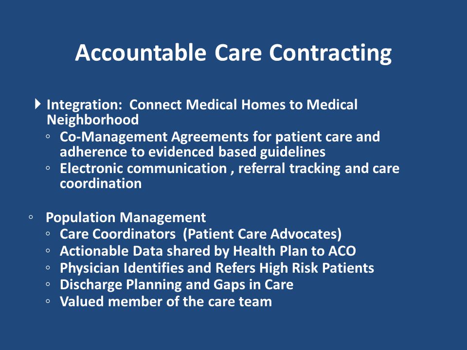  Integration: Connect Medical Homes to Medical Neighborhood ◦ Co-Management Agreements for patient care and adherence to evidenced based guidelines ◦ Electronic communication, referral tracking and care coordination ◦ Population Management ◦ Care Coordinators (Patient Care Advocates) ◦ Actionable Data shared by Health Plan to ACO ◦ Physician Identifies and Refers High Risk Patients ◦ Discharge Planning and Gaps in Care ◦ Valued member of the care team Accountable Care Contracting