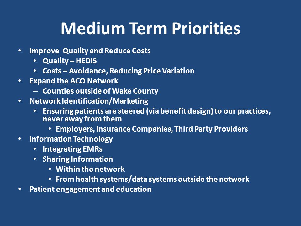 Medium Term Priorities Improve Quality and Reduce Costs Quality – HEDIS Costs – Avoidance, Reducing Price Variation Expand the ACO Network – Counties outside of Wake County Network Identification/Marketing Ensuring patients are steered (via benefit design) to our practices, never away from them Employers, Insurance Companies, Third Party Providers Information Technology Integrating EMRs Sharing Information Within the network From health systems/data systems outside the network Patient engagement and education