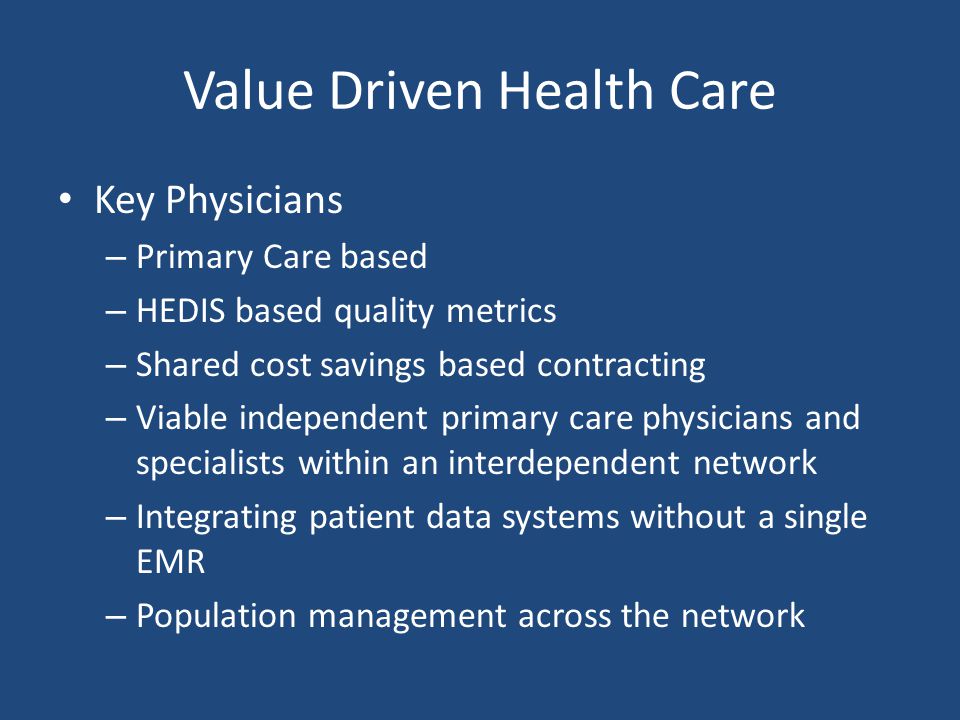 Value Driven Health Care Key Physicians – Primary Care based – HEDIS based quality metrics – Shared cost savings based contracting – Viable independent primary care physicians and specialists within an interdependent network – Integrating patient data systems without a single EMR – Population management across the network