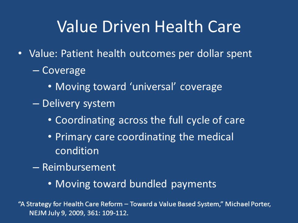 Value Driven Health Care Value: Patient health outcomes per dollar spent – Coverage Moving toward ‘universal’ coverage – Delivery system Coordinating across the full cycle of care Primary care coordinating the medical condition – Reimbursement Moving toward bundled payments A Strategy for Health Care Reform – Toward a Value Based System, Michael Porter, NEJM July 9, 2009, 361: