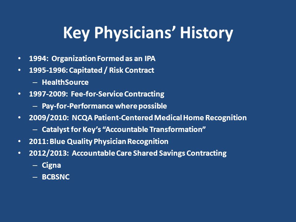 Key Physicians’ History 1994: Organization Formed as an IPA : Capitated / Risk Contract – HealthSource : Fee-for-Service Contracting – Pay-for-Performance where possible 2009/2010: NCQA Patient-Centered Medical Home Recognition – Catalyst for Key’s Accountable Transformation 2011: Blue Quality Physician Recognition 2012/2013: Accountable Care Shared Savings Contracting – Cigna – BCBSNC