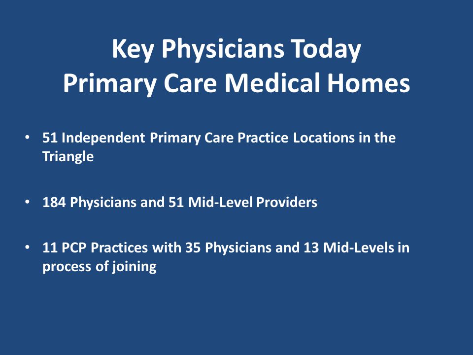 51 Independent Primary Care Practice Locations in the Triangle 184 Physicians and 51 Mid-Level Providers 11 PCP Practices with 35 Physicians and 13 Mid-Levels in process of joining Key Physicians Today Primary Care Medical Homes