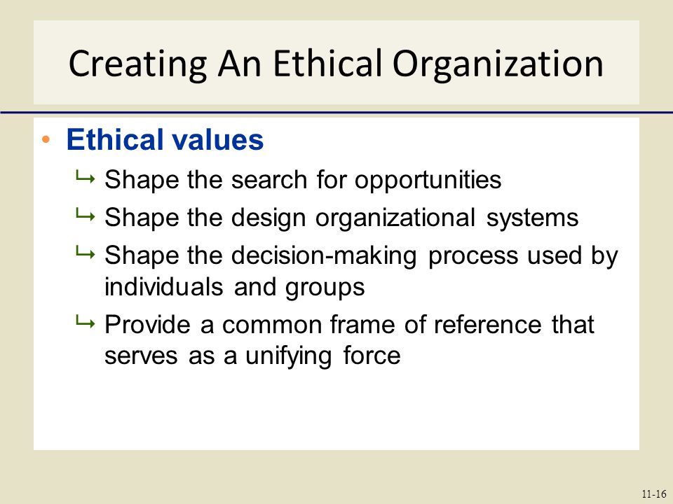 Creating An Ethical Organization Ethical values  Shape the search for opportunities  Shape the design organizational systems  Shape the decision-making process used by individuals and groups  Provide a common frame of reference that serves as a unifying force 11-16