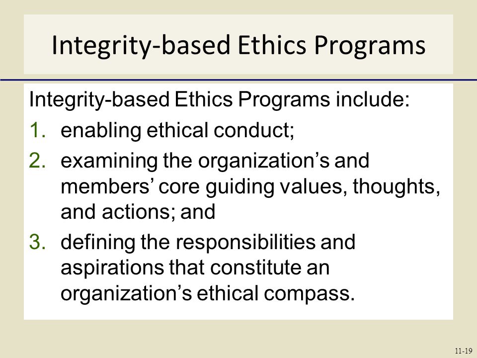 Integrity-based Ethics Programs Integrity-based Ethics Programs include: 1.enabling ethical conduct; 2.examining the organization’s and members’ core guiding values, thoughts, and actions; and 3.defining the responsibilities and aspirations that constitute an organization’s ethical compass.