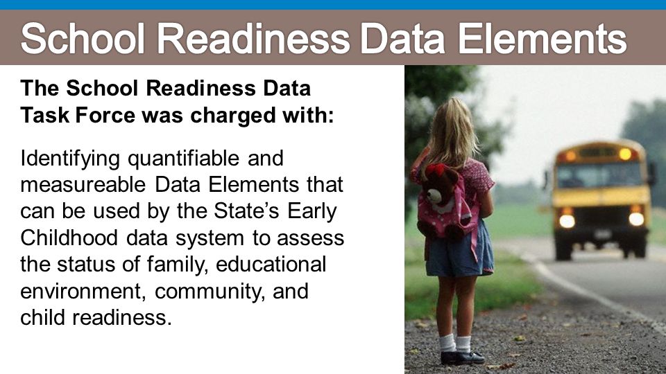 The School Readiness Data Task Force was charged with: Identifying quantifiable and measureable Data Elements that can be used by the State’s Early Childhood data system to assess the status of family, educational environment, community, and child readiness.