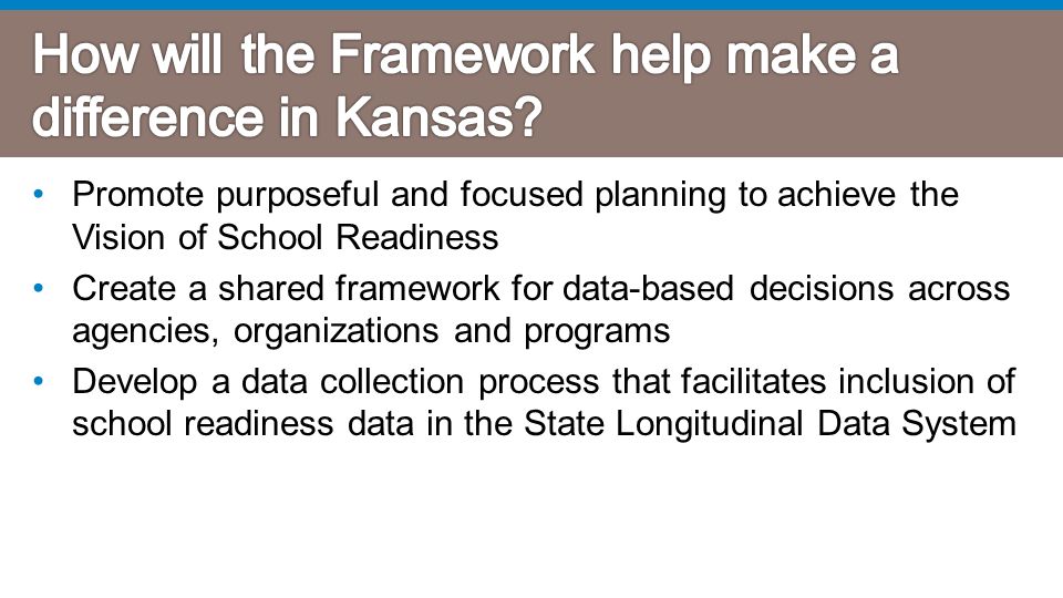 Promote purposeful and focused planning to achieve the Vision of School Readiness Create a shared framework for data-based decisions across agencies, organizations and programs Develop a data collection process that facilitates inclusion of school readiness data in the State Longitudinal Data System