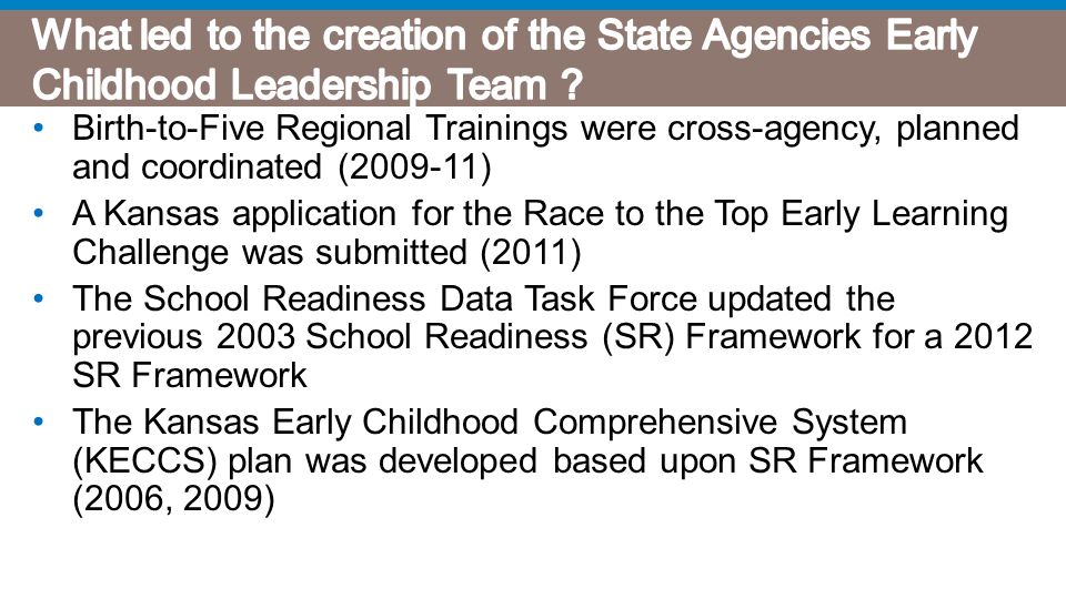 Birth-to-Five Regional Trainings were cross-agency, planned and coordinated ( ) A Kansas application for the Race to the Top Early Learning Challenge was submitted (2011) The School Readiness Data Task Force updated the previous 2003 School Readiness (SR) Framework for a 2012 SR Framework The Kansas Early Childhood Comprehensive System (KECCS) plan was developed based upon SR Framework (2006, 2009)