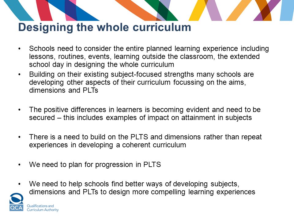 Designing the whole curriculum Schools need to consider the entire planned learning experience including lessons, routines, events, learning outside the classroom, the extended school day in designing the whole curriculum Building on their existing subject-focused strengths many schools are developing other aspects of their curriculum focussing on the aims, dimensions and PLTs The positive differences in learners is becoming evident and need to be secured – this includes examples of impact on attainment in subjects There is a need to build on the PLTS and dimensions rather than repeat experiences in developing a coherent curriculum We need to plan for progression in PLTS We need to help schools find better ways of developing subjects, dimensions and PLTs to design more compelling learning experiences