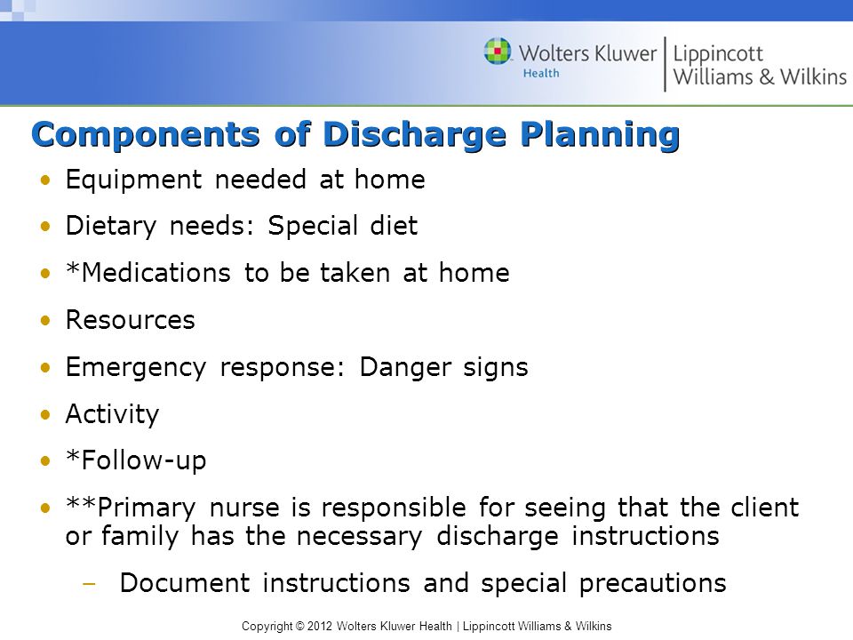 Copyright © 2012 Wolters Kluwer Health | Lippincott Williams & Wilkins Components of Discharge Planning Equipment needed at home Dietary needs: Special diet *Medications to be taken at home Resources Emergency response: Danger signs Activity *Follow-up **Primary nurse is responsible for seeing that the client or family has the necessary discharge instructions –Document instructions and special precautions