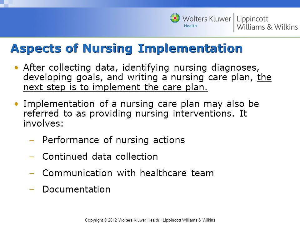 Copyright © 2012 Wolters Kluwer Health | Lippincott Williams & Wilkins Aspects of Nursing Implementation After collecting data, identifying nursing diagnoses, developing goals, and writing a nursing care plan, the next step is to implement the care plan.