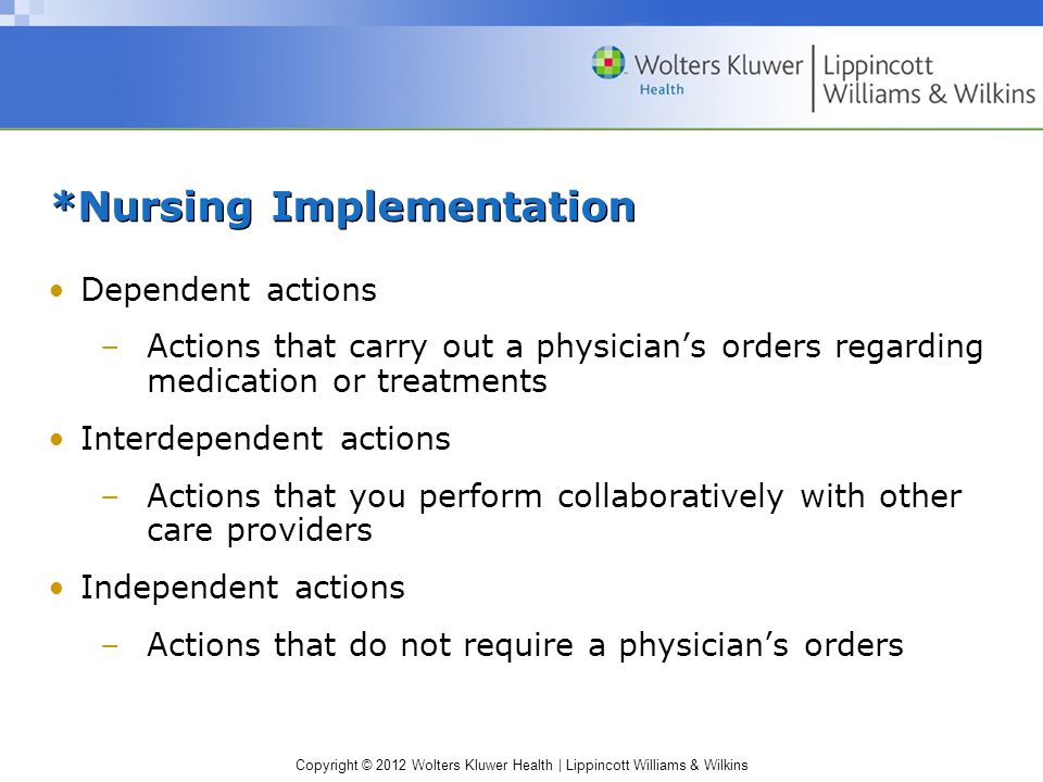 Copyright © 2012 Wolters Kluwer Health | Lippincott Williams & Wilkins *Nursing Implementation Dependent actions –Actions that carry out a physician’s orders regarding medication or treatments Interdependent actions –Actions that you perform collaboratively with other care providers Independent actions –Actions that do not require a physician’s orders