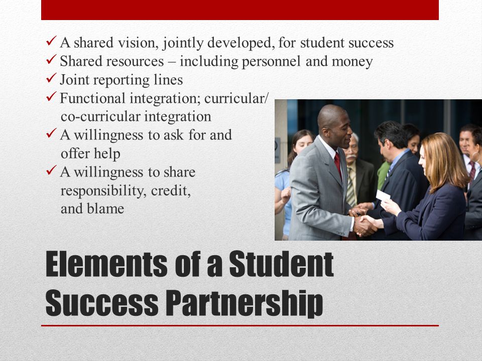 Elements of a Student Success Partnership A shared vision, jointly developed, for student success Shared resources – including personnel and money Joint reporting lines Functional integration; curricular/ co-curricular integration A willingness to ask for and offer help A willingness to share responsibility, credit, and blame