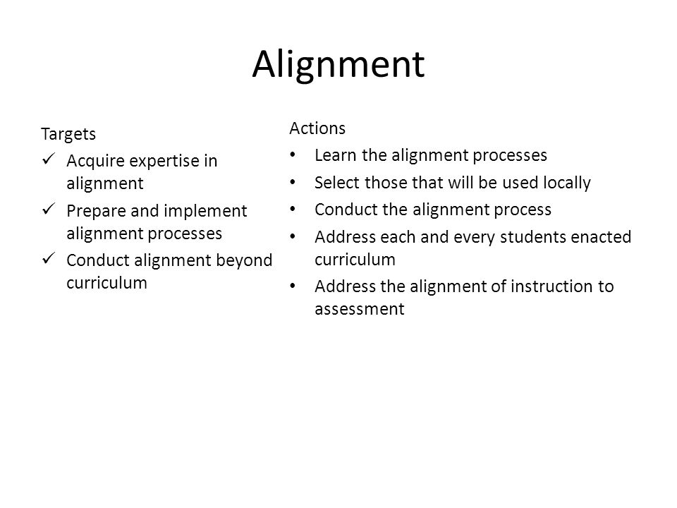 12 Alignment Targets Acquire expertise in alignment Prepare and implement alignment processes Conduct alignment beyond curriculum Actions Learn the alignment processes Select those that will be used locally Conduct the alignment process Address each and every students enacted curriculum Address the alignment of instruction to assessment
