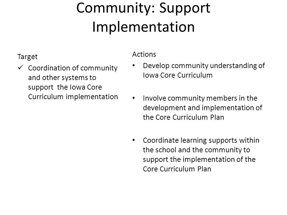8 Community: Support Implementation Target Coordination of community and other systems to support the Iowa Core Curriculum implementation Actions Develop community understanding of Iowa Core Curriculum Involve community members in the development and implementation of the Core Curriculum Plan Coordinate learning supports within the school and the community to support the implementation of the Core Curriculum Plan