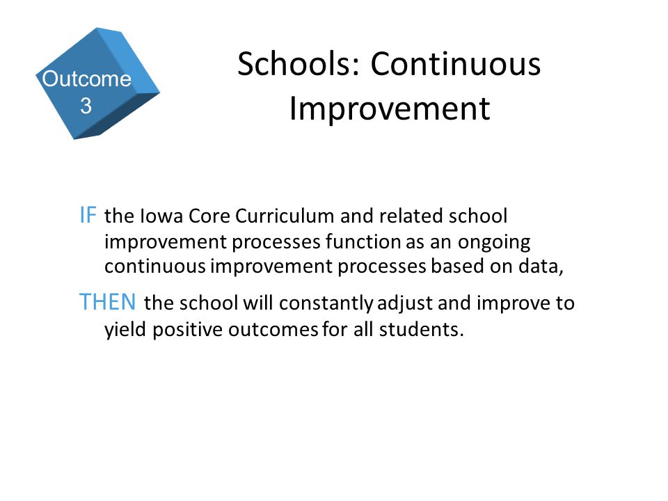 9 Schools: Continuous Improvement IF the Iowa Core Curriculum and related school improvement processes function as an ongoing continuous improvement processes based on data, THEN the school will constantly adjust and improve to yield positive outcomes for all students.