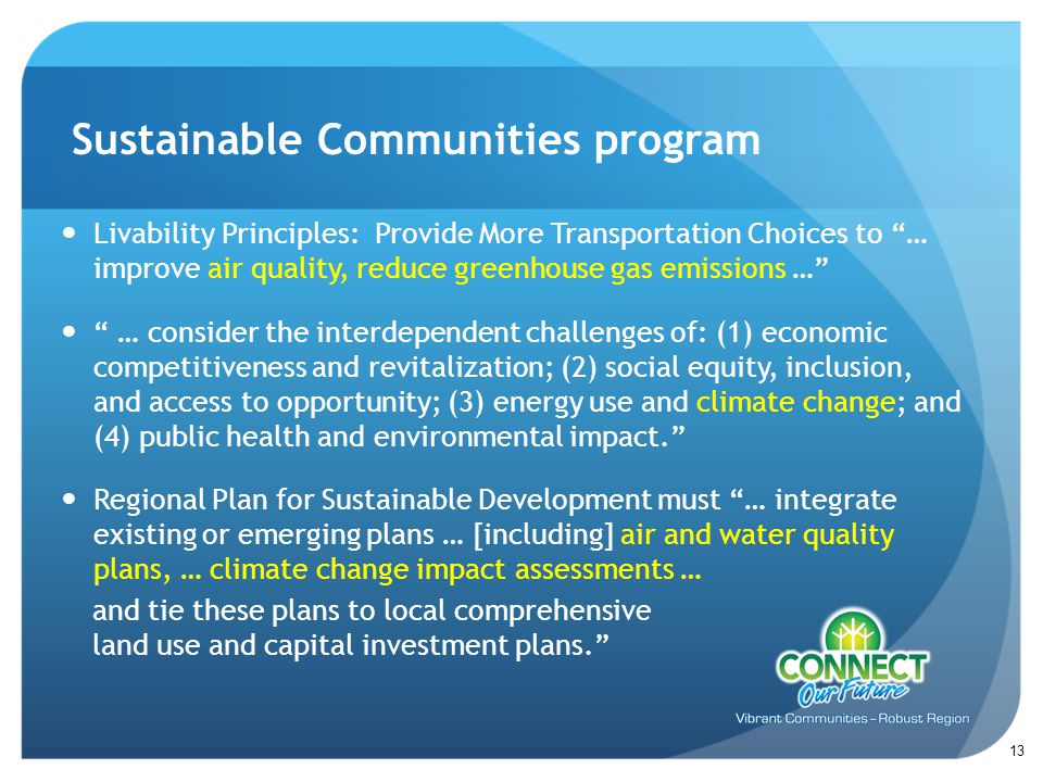 Livability Principles: Provide More Transportation Choices to … improve air quality, reduce greenhouse gas emissions … … consider the interdependent challenges of: (1) economic competitiveness and revitalization; (2) social equity, inclusion, and access to opportunity; (3) energy use and climate change; and (4) public health and environmental impact. Regional Plan for Sustainable Development must … integrate existing or emerging plans … [including] air and water quality plans, … climate change impact assessments … Sustainable Communities program 13 and tie these plans to local comprehensive land use and capital investment plans.