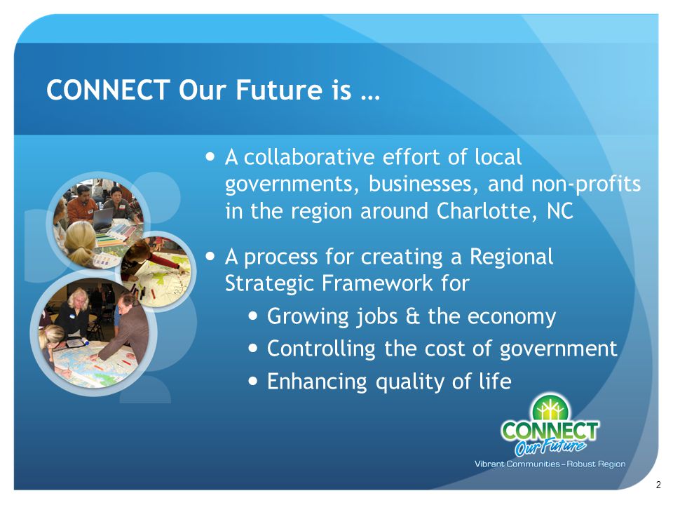 A collaborative effort of local governments, businesses, and non-profits in the region around Charlotte, NC A process for creating a Regional Strategic Framework for Growing jobs & the economy Controlling the cost of government Enhancing quality of life CONNECT Our Future is … 2
