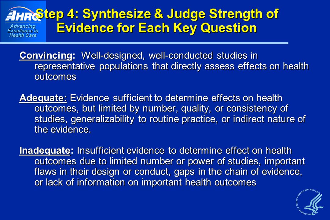 Advancing Excellence in Health Care Step 4: Synthesize & Judge Strength of Evidence for Each Key Question Convincing: Well-designed, well-conducted studies in representative populations that directly assess effects on health outcomes Adequate: Evidence sufficient to determine effects on health outcomes, but limited by number, quality, or consistency of studies, generalizability to routine practice, or indirect nature of the evidence.