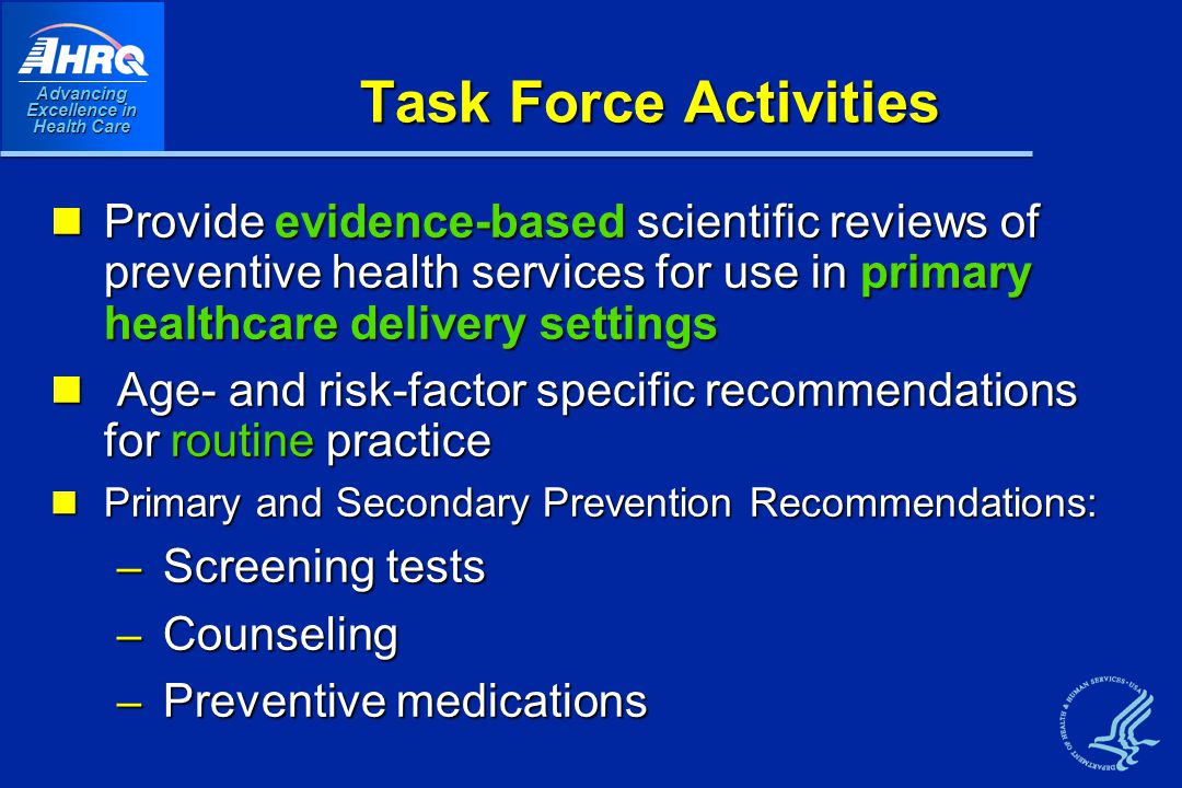 Advancing Excellence in Health Care Task Force Activities Provide evidence-based scientific reviews of preventive health services for use in primary healthcare delivery settings Provide evidence-based scientific reviews of preventive health services for use in primary healthcare delivery settings Age- and risk-factor specific recommendations for routine practice Age- and risk-factor specific recommendations for routine practice Primary and Secondary Prevention Recommendations: Primary and Secondary Prevention Recommendations: – Screening tests – Counseling – Preventive medications