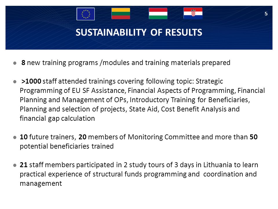 8 new training programs /modules and training materials prepared >1000 staff attended trainings covering following topic: Strategic Programming of EU SF Assistance, Financial Aspects of Programming, Financial Planning and Management of OPs, Introductory Training for Beneficiaries, Planning and selection of projects, State Aid, Cost Benefit Analysis and financial gap calculation 10 future trainers, 20 members of Monitoring Committee and more than 50 potential beneficiaries trained 21 staff members participated in 2 study tours of 3 days in Lithuania to learn practical experience of structural funds programming and coordination and management 5 SUSTAINABILITY OF RESULTS