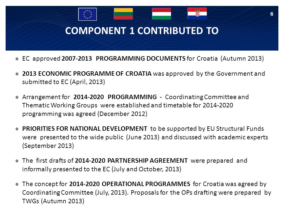 COMPONENT 1 CONTRIBUTED TO EC approved PROGRAMMING DOCUMENTS for Croatia (Autumn 2013) 2013 ECONOMIC PROGRAMME OF CROATIA was approved by the Government and submitted to EC (April, 2013) Arrangement for PROGRAMMING - Coordinating Committee and Thematic Working Groups were established and timetable for programming was agreed (December 2012) PRIORITIES FOR NATIONAL DEVELOPMENT to be supported by EU Structural Funds were presented to the wide public (June 2013) and discussed with academic experts (September 2013) The first drafts of PARTNERSHIP AGREEMENT were prepared and informally presented to the EC (July and October, 2013) The concept for OPERATIONAL PROGRAMMES for Croatia was agreed by Coordinating Committee (July, 2013).