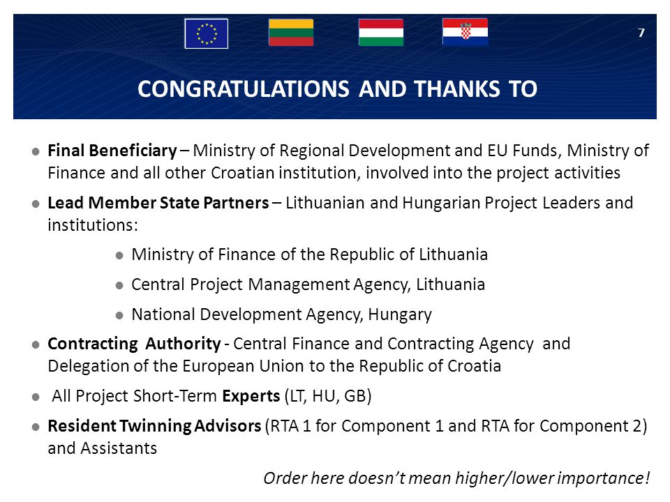 CONGRATULATIONS AND THANKS TO Final Beneficiary – Ministry of Regional Development and EU Funds, Ministry of Finance and all other Croatian institution, involved into the project activities Lead Member State Partners – Lithuanian and Hungarian Project Leaders and institutions: Ministry of Finance of the Republic of Lithuania Central Project Management Agency, Lithuania National Development Agency, Hungary Contracting Authority - Central Finance and Contracting Agency and Delegation of the European Union to the Republic of Croatia All Project Short-Term Experts (LT, HU, GB) Resident Twinning Advisors (RTA 1 for Component 1 and RTA for Component 2) and Assistants Order here doesn’t mean higher/lower importance.