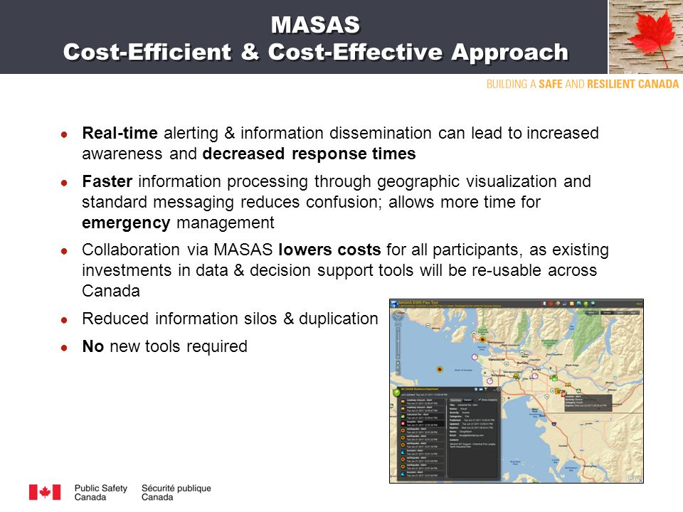 MASAS Cost-Efficient & Cost-Effective Approach ● Real-time alerting & information dissemination can lead to increased awareness and decreased response times ● Faster information processing through geographic visualization and standard messaging reduces confusion; allows more time for emergency management ● Collaboration via MASAS lowers costs for all participants, as existing investments in data & decision support tools will be re-usable across Canada ● Reduced information silos & duplication ● No new tools required