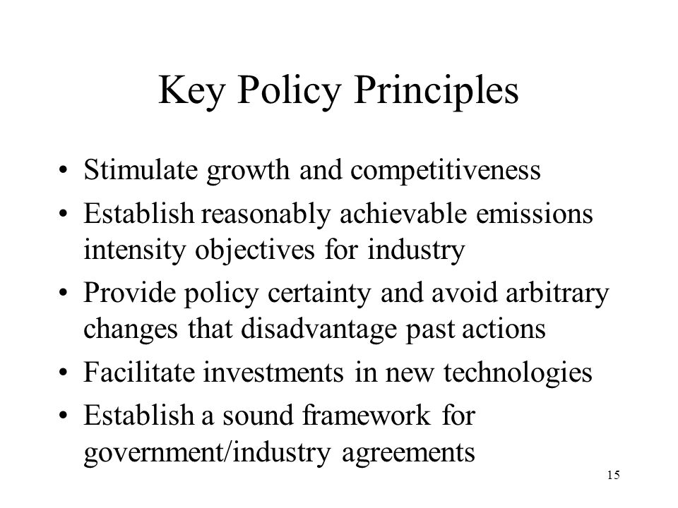 15 Key Policy Principles Stimulate growth and competitiveness Establish reasonably achievable emissions intensity objectives for industry Provide policy certainty and avoid arbitrary changes that disadvantage past actions Facilitate investments in new technologies Establish a sound framework for government/industry agreements